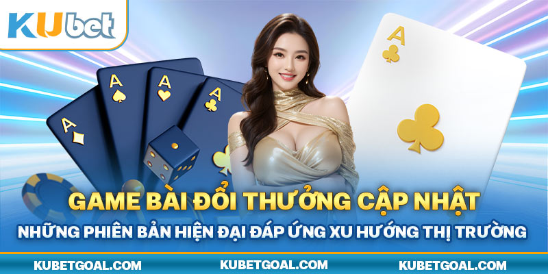 Game bài đổi thưởng cập nhật những phiên bản hiện đại đáp ứng xu hướng thị trường