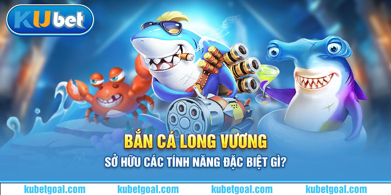 Bắn cá Long Vương sở hữu các tính năng đặc biệt gì?