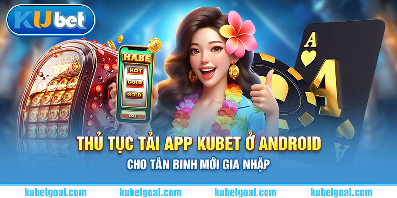 Thủ tục tải app Kubet ở android cho tân binh mới gia nhập